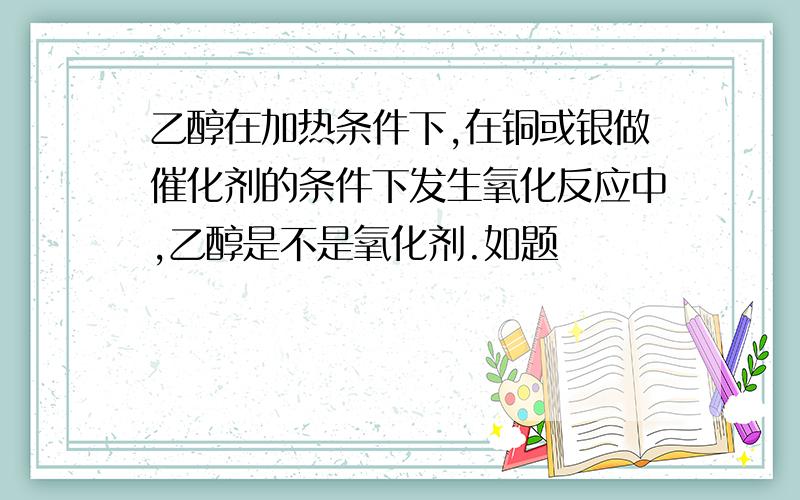 乙醇在加热条件下,在铜或银做催化剂的条件下发生氧化反应中,乙醇是不是氧化剂.如题