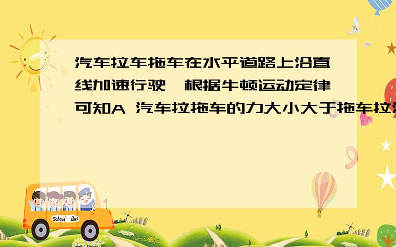 汽车拉车拖车在水平道路上沿直线加速行驶,根据牛顿运动定律可知A 汽车拉拖车的力大小大于拖车拉汽车的力B汽车拉拖车的力大小等于拖车拉汽车的力C汽车拉拖车的力大小大于拖车受到的