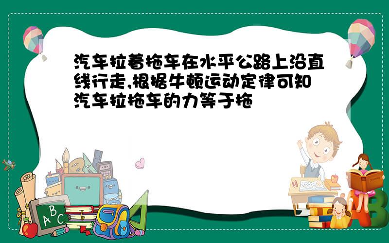 汽车拉着拖车在水平公路上沿直线行走,根据牛顿运动定律可知汽车拉拖车的力等于拖