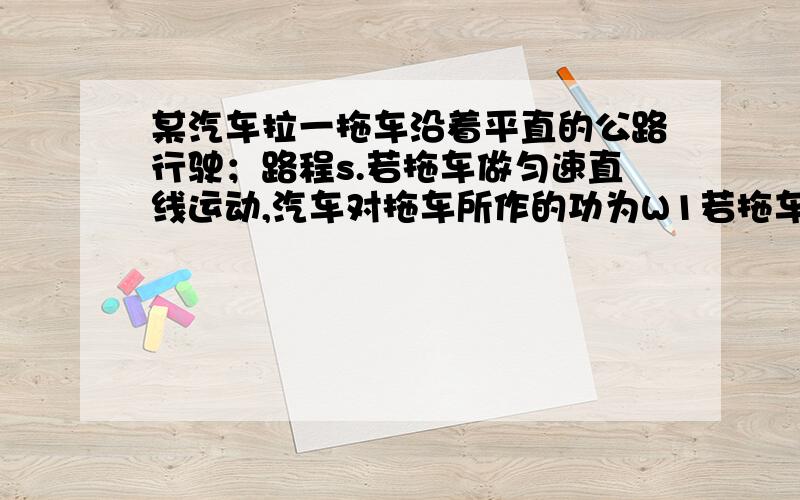 某汽车拉一拖车沿着平直的公路行驶；路程s.若拖车做匀速直线运动,汽车对拖车所作的功为W1若拖车作加速直线运动,汽车对拖车所作的功为W2；若拖车作减速直线运动,汽车多拖车所作的功为W