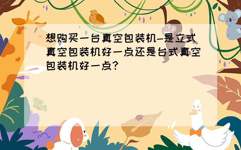 想购买一台真空包装机-是立式真空包装机好一点还是台式真空包装机好一点?