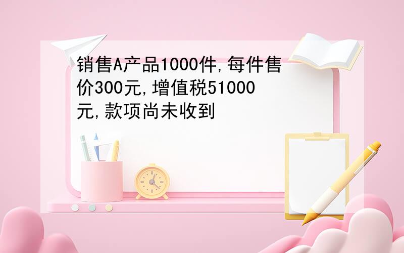 销售A产品1000件,每件售价300元,增值税51000元,款项尚未收到