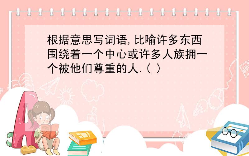 根据意思写词语,比喻许多东西围绕着一个中心或许多人族拥一个被他们尊重的人.( )