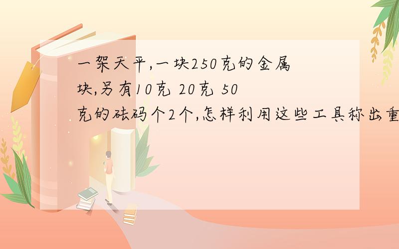 一架天平,一块250克的金属块,另有10克 20克 50克的砝码个2个,怎样利用这些工具称出重300克的物品?