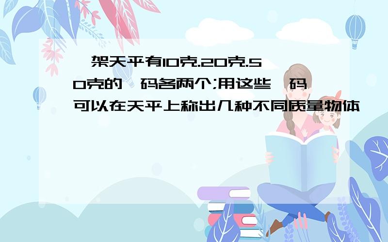 一架天平有10克.20克.50克的砝码各两个;用这些砝码可以在天平上称出几种不同质量物体