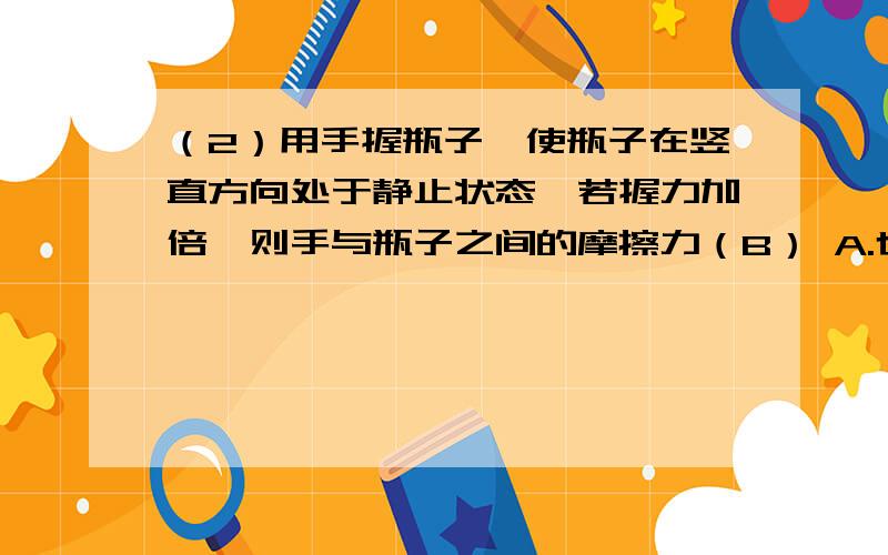 （2）用手握瓶子,使瓶子在竖直方向处于静止状态,若握力加倍,则手与瓶子之间的摩擦力（B） A.也加倍.B（2）用手握瓶子,使瓶子在竖直方向处于静止状态,若握力加倍,则手与瓶子之间的摩擦