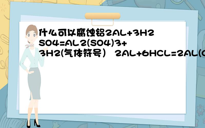 什么可以腐蚀铝2AL+3H2SO4=AL2(SO4)3+3H2(气体符号） 2AL+6HCL=2AL(CL)3+3H2(气体符号）以上的方程式可以腐蚀铝吗?