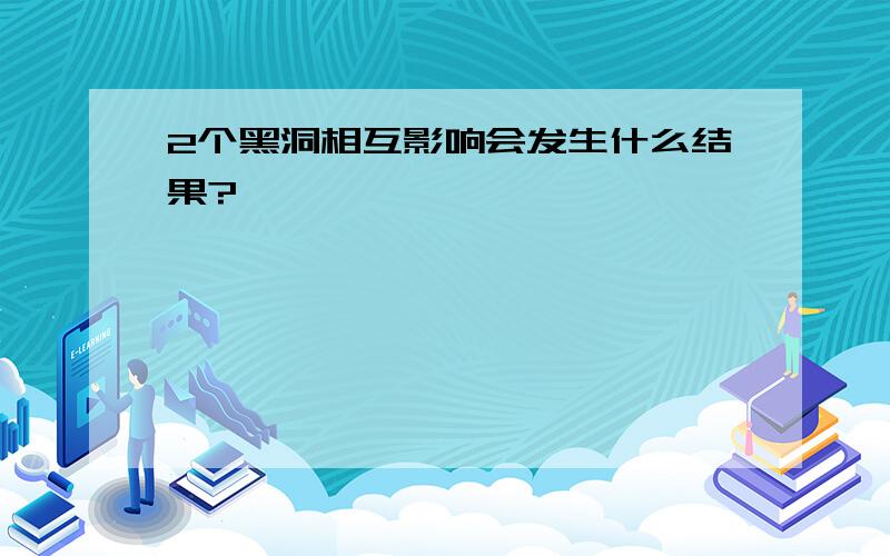 2个黑洞相互影响会发生什么结果?