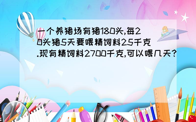 一个养猪场有猪180头,每20头猪5天要喂精饲料25千克.现有精饲料2700千克,可以喂几天?