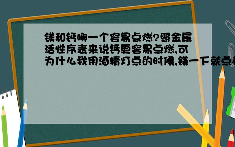 镁和钙哪一个容易点燃?照金属活性序表来说钙更容易点燃,可为什么我用酒精灯点的时候,镁一下就点着,钙却总也点不着?