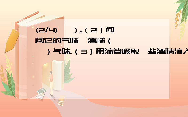 (2/4)   ）.（2）闻闻它的气味,酒精（       ）气味.（3）用滴管吸取一些酒精滴入盛有少量水的试管...(2/4)   ）.（2）闻闻它的气味,酒精（       ）气味.（3）用滴管吸取一些酒精滴入盛有少量水