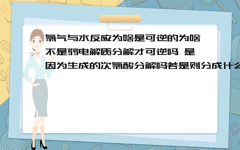 氯气与水反应为啥是可逆的为啥不是弱电解质分解才可逆吗 是因为生成的次氯酸分解吗若是则分成什么