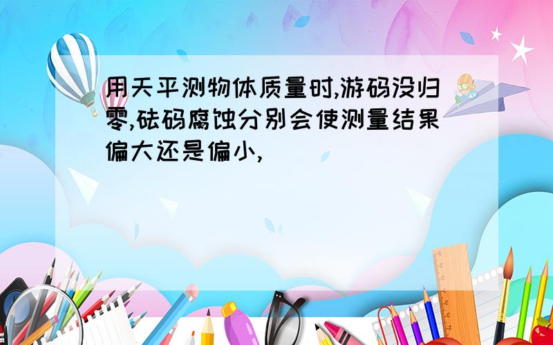 用天平测物体质量时,游码没归零,砝码腐蚀分别会使测量结果偏大还是偏小,