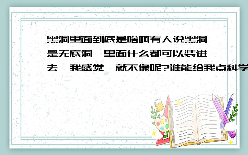 黑洞里面到底是啥啊有人说黑洞是无底洞,里面什么都可以装进去,我感觉咋就不像呢?谁能给我点科学依据说一下黑洞里面到底有啥啊?有没有可能是另一个世界啊?