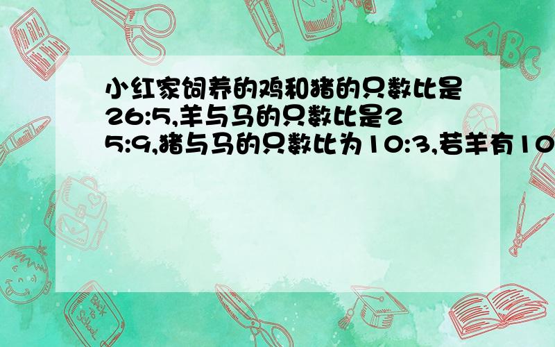 小红家饲养的鸡和猪的只数比是26:5,羊与马的只数比是25:9,猪与马的只数比为10:3,若羊有100只,则鸡猪马分别有多少只?