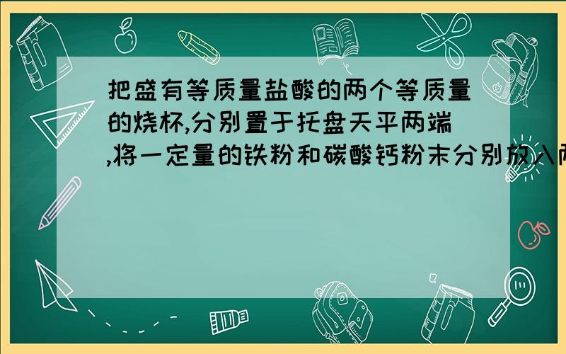 把盛有等质量盐酸的两个等质量的烧杯,分别置于托盘天平两端,将一定量的铁粉和碳酸钙粉末分别放入两个烧杯中,待两粉末都溶解后(盐酸足量),天平仍保持平衡,则加入铁粉和碳酸钙粉末的质