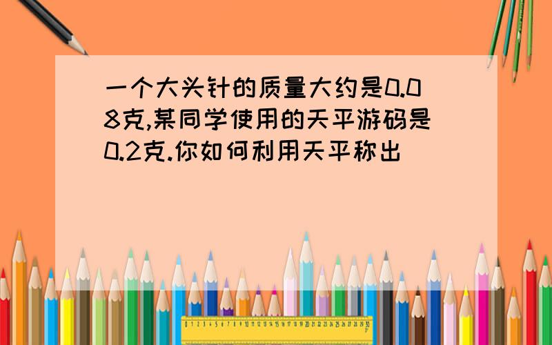 一个大头针的质量大约是0.08克,某同学使用的天平游码是0.2克.你如何利用天平称出