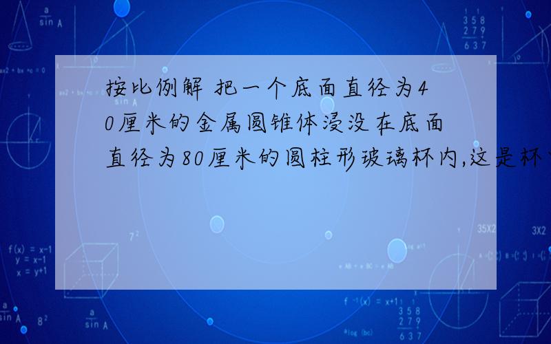 按比例解 把一个底面直径为40厘米的金属圆锥体浸没在底面直径为80厘米的圆柱形玻璃杯内,这是杯中水面比原升 高 3 厘 米 .求 金 属 圆 锥 体 的 高 .