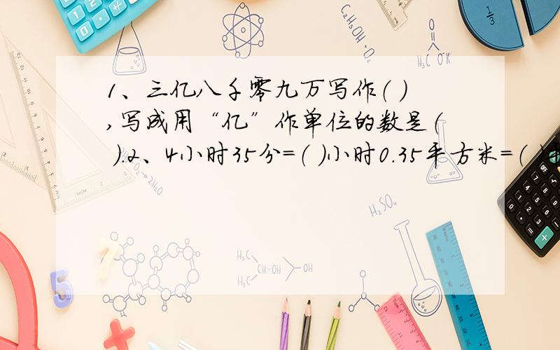 1、三亿八千零九万写作（ ）,写成用“亿”作单位的数是（ ）.2、4小时35分=（ ）小时0.35平方米=（ ）平方厘米 3、把1 ：4.2化成最简单的整数比是（ ）,比值是（ ）.4、甲、4、甲、乙两筐苹