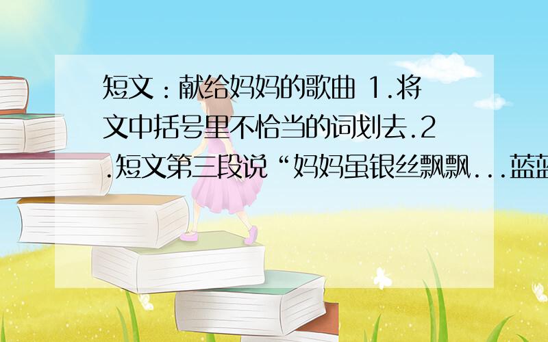 短文：献给妈妈的歌曲 1.将文中括号里不恰当的词划去.2.短文第三段说“妈妈虽银丝飘飘...蓝蓝的天空白云飘,我想飞身上天把这洁白的云（悄悄、轻轻）摘下献给妈妈,作她的围巾.雪梅峰上