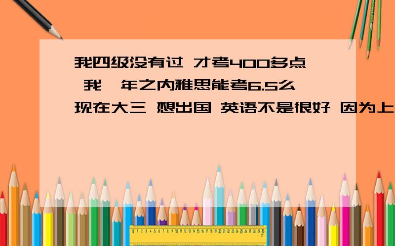 我四级没有过 才考400多点 我一年之内雅思能考6.5么现在大三 想出国 英语不是很好 因为上了大学就松懈了 一直也没有好好学英语 现在想考雅思 要6.一年之内能行么?