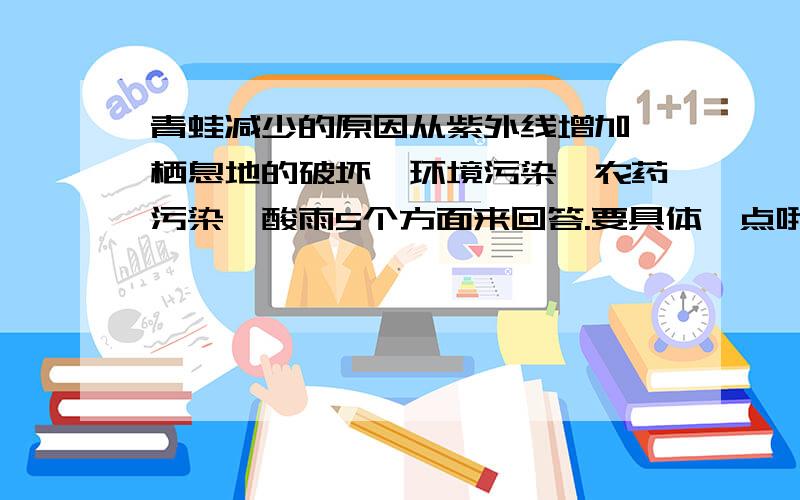 青蛙减少的原因从紫外线增加、栖息地的破坏、环境污染、农药污染、酸雨5个方面来回答.要具体一点哦!