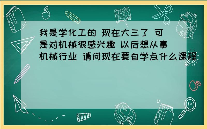 我是学化工的 现在大三了 可是对机械很感兴趣 以后想从事机械行业 请问现在要自学点什么课程