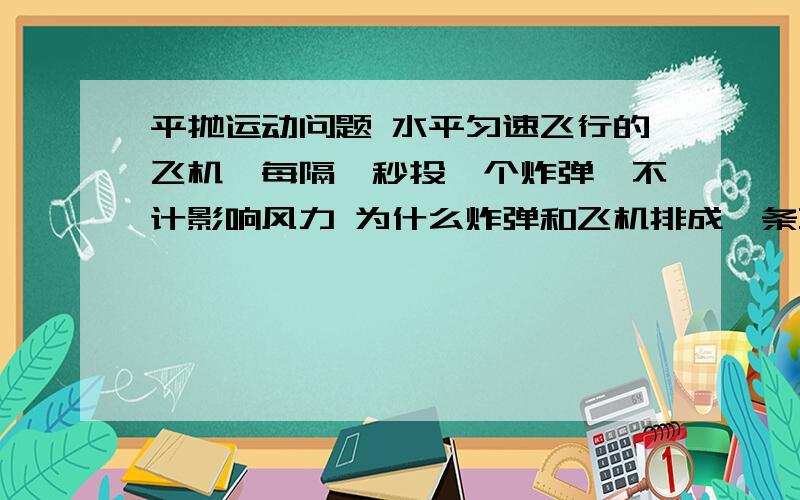 平抛运动问题 水平匀速飞行的飞机,每隔一秒投一个炸弹,不计影响风力 为什么炸弹和飞机排成一条直线,地平抛运动问题水平匀速飞行的飞机,每隔一秒投一个炸弹,不计影响风力为什么炸弹和