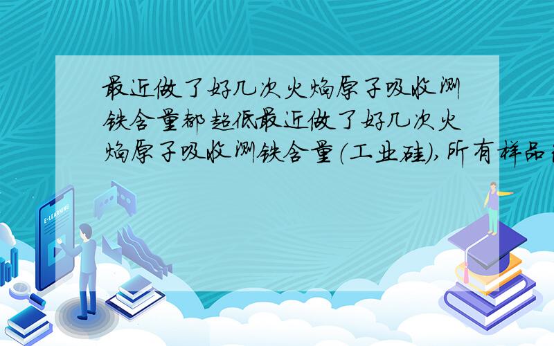 最近做了好几次火焰原子吸收测铁含量都超低最近做了好几次火焰原子吸收测铁含量（工业硅）,所有样品包括标样的吸收值都只有以前十分之一是怎么回事,测钙是正常的,就铁低得惨不忍睹,