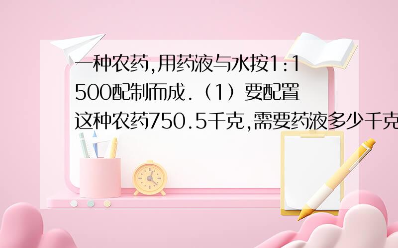 一种农药,用药液与水按1:1500配制而成.（1）要配置这种农药750.5千克,需要药液多少千克?（2）0.3千克药液中放入几千克水,才能配成这种农药?要用比例解