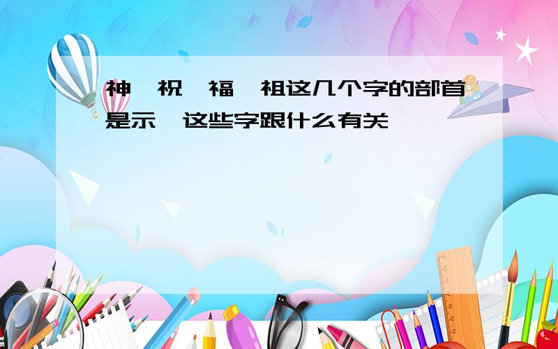 神,祝,福,祖这几个字的部首是示,这些字跟什么有关