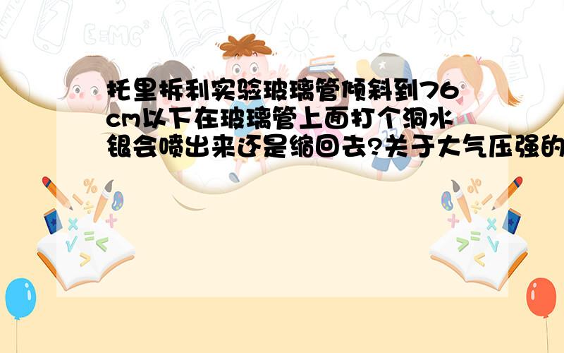 托里拆利实验玻璃管倾斜到76cm以下在玻璃管上面打个洞水银会喷出来还是缩回去?关于大气压强的