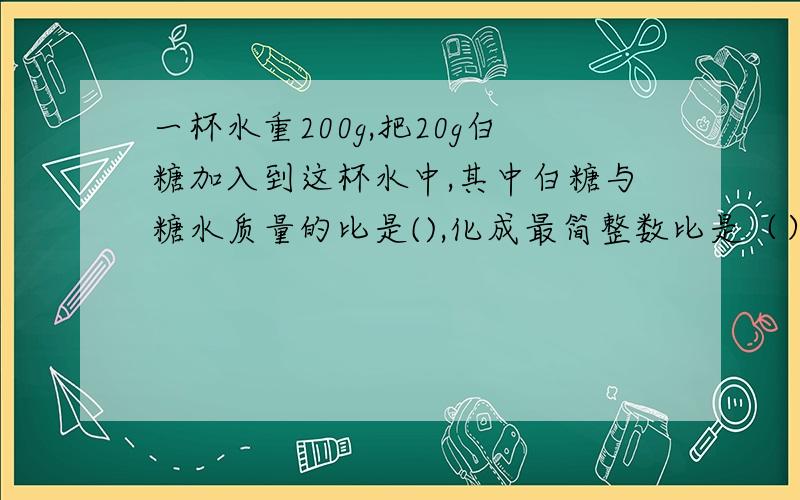 一杯水重200g,把20g白糖加入到这杯水中,其中白糖与糖水质量的比是(),化成最简整数比是（）.