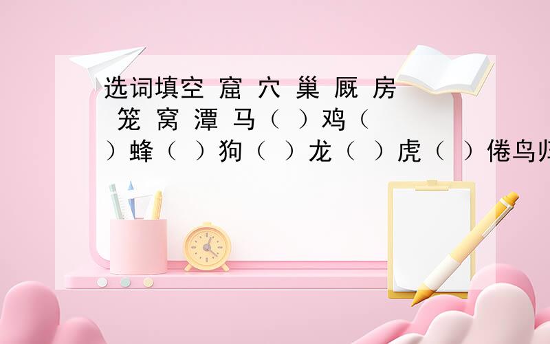 选词填空 窟 穴 巢 厩 房 笼 窝 潭 马（ ）鸡（ ）蜂（ ）狗（ ）龙（ ）虎（ ）倦鸟归（ ）狡兔三（ ）