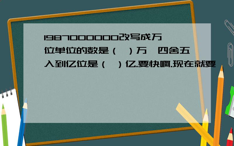 1987000000改写成万位单位的数是（ ）万,四舍五入到亿位是（ ）亿.要快啊.现在就要、、、