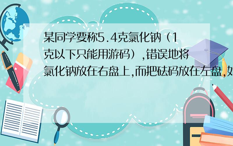 某同学要称5.4克氯化钠（1克以下只能用游码）,错误地将氯化钠放在右盘上,而把砝码放在左盘,如果按正确的操作,氯化钠的质量为?