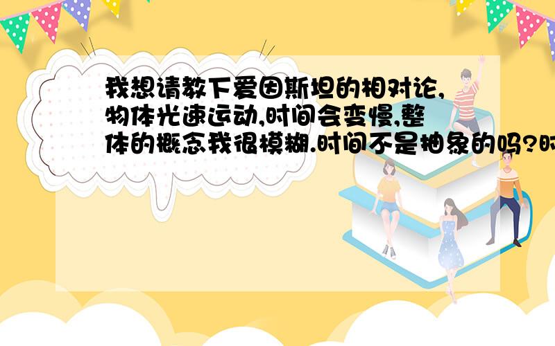 我想请教下爱因斯坦的相对论,物体光速运动,时间会变慢,整体的概念我很模糊.时间不是抽象的吗?时间是人定出来的啊.为什么物体光速运动,时间会变慢?