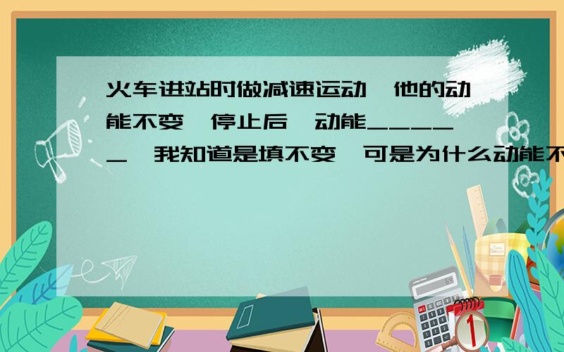 火车进站时做减速运动,他的动能不变,停止后,动能_____【我知道是填不变,可是为什么动能不变呢?】火车停止后,动能不是应该没有了么,为什么此处填不变?