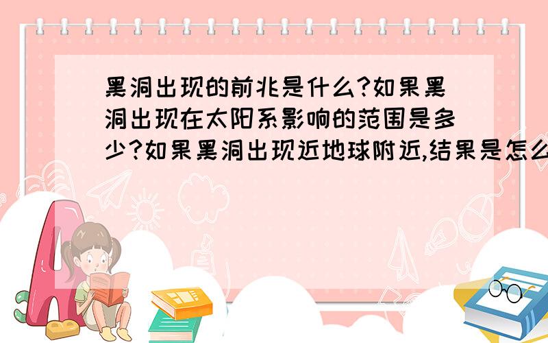 黑洞出现的前兆是什么?如果黑洞出现在太阳系影响的范围是多少?如果黑洞出现近地球附近,结果是怎么样?进入黑洞的世界是什么样的?是以“死亡”来结束?