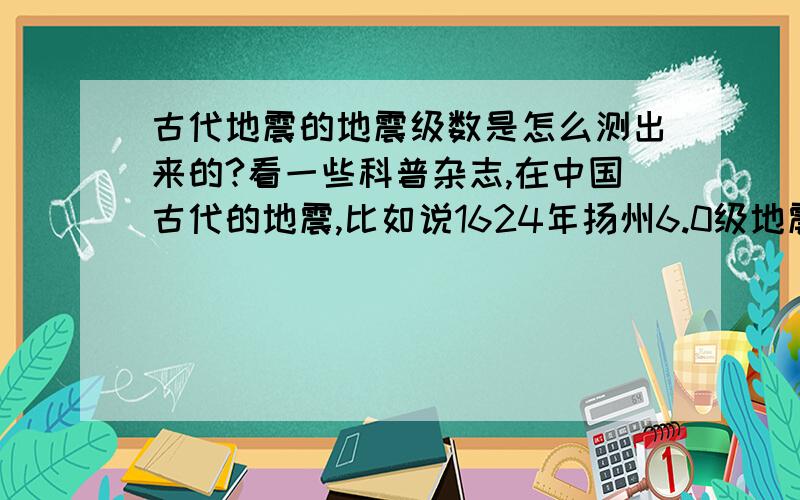 古代地震的地震级数是怎么测出来的?看一些科普杂志,在中国古代的地震,比如说1624年扬州6.0级地震.这些技术当时并没记录的条件,后人是怎么测出来的?楼下几个别回答没用的.我看了一下,古