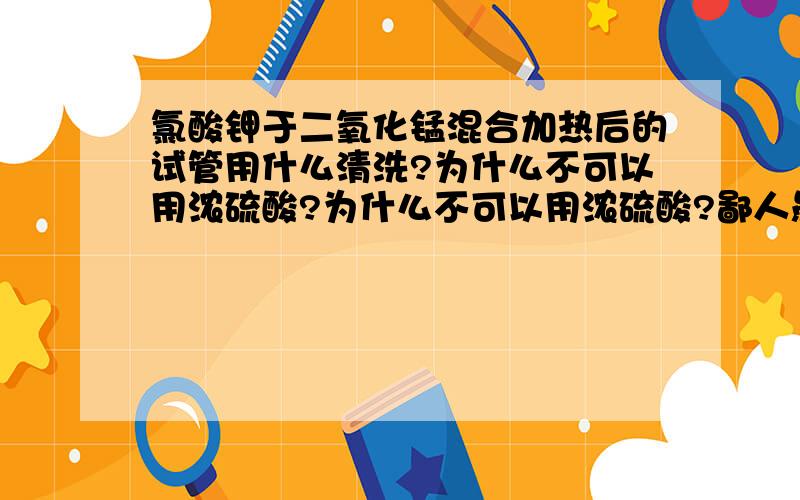 氯酸钾于二氧化锰混合加热后的试管用什么清洗?为什么不可以用浓硫酸?为什么不可以用浓硫酸?鄙人愚笨··请解释清楚··感激不尽