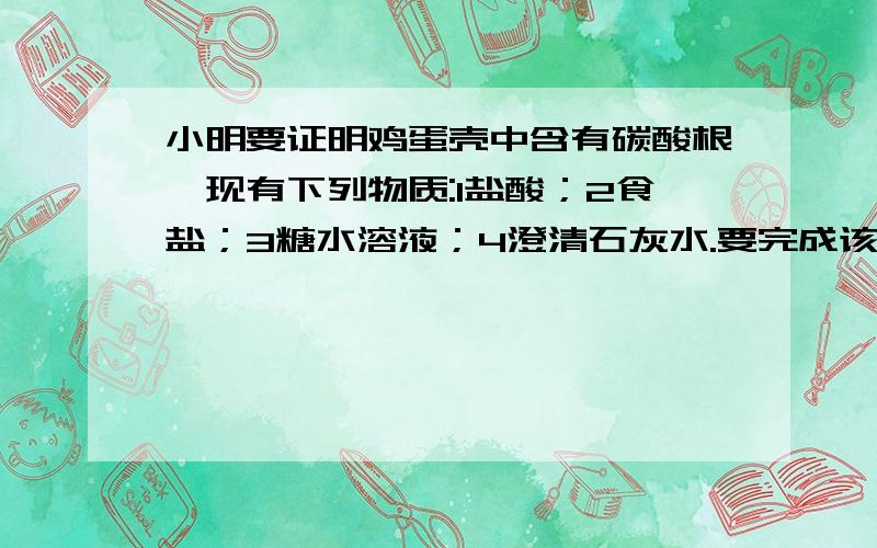 小明要证明鸡蛋壳中含有碳酸根,现有下列物质:1盐酸；2食盐；3糖水溶液；4澄清石灰水.要完成该实验,除鸡蛋壳外,他还应选用上述四中药品中的哪些 （ ）A 23 B 14 C 234 D 124