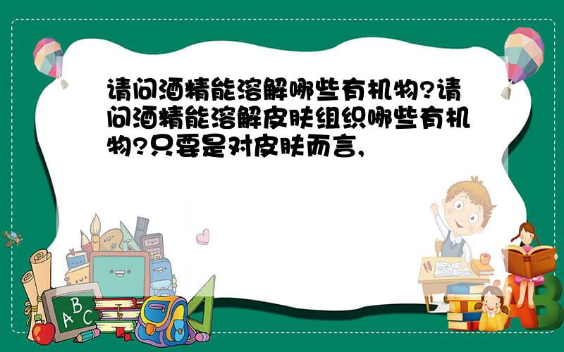 请问酒精能溶解哪些有机物?请问酒精能溶解皮肤组织哪些有机物?只要是对皮肤而言,