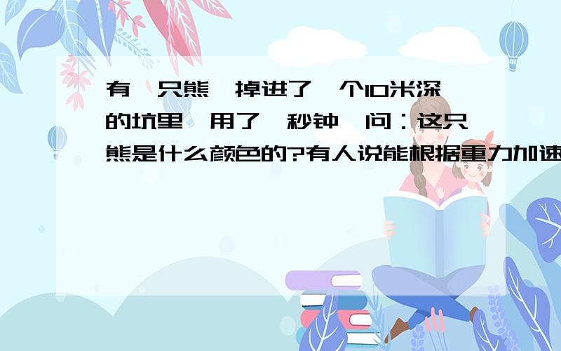 有一只熊,掉进了一个10米深的坑里,用了一秒钟,问：这只熊是什么颜色的?有人说能根据重力加速度算出该处的 g值为10,所以推出在北极,进而推出北极熊是白色的,.我知道.但是有报纸和别的题