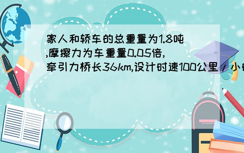 家人和轿车的总重量为1.8吨,摩擦力为车重量0.05倍,牵引力桥长36km,设计时速100公里/小时,小明一家驾车游杭州途径跨海大桥,若家人和轿车的总重量为1.8吨,摩擦力为车重量0.05倍,该车匀速行驶