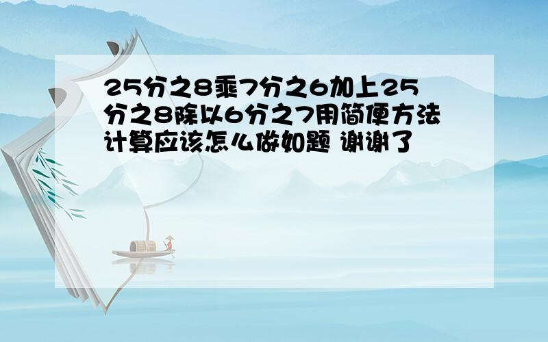 25分之8乘7分之6加上25分之8除以6分之7用简便方法计算应该怎么做如题 谢谢了