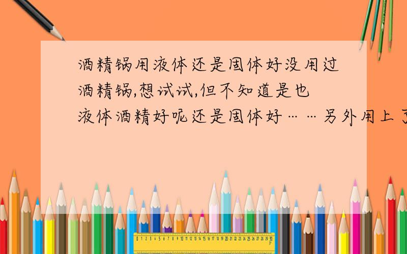 酒精锅用液体还是固体好没用过酒精锅,想试试,但不知道是也液体酒精好呢还是固体好……另外用上了怎么熄火呢（不会直接用吹的吧……）,买锅倒不贵,但后期使用起来成本会不会太大?