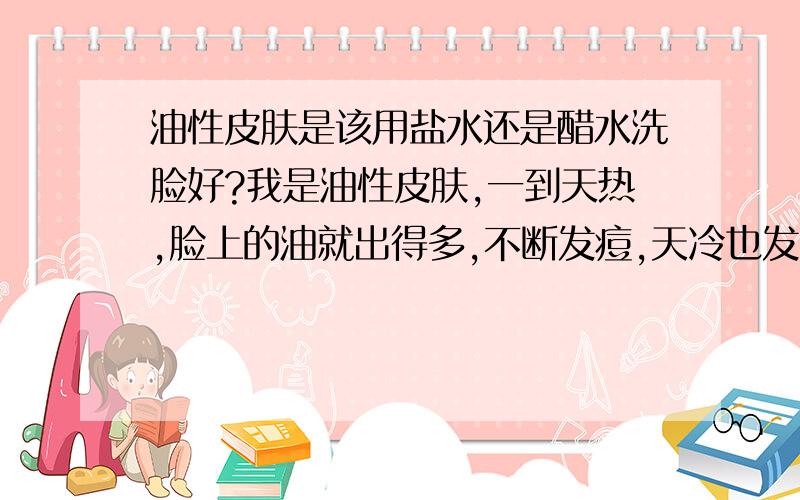 油性皮肤是该用盐水还是醋水洗脸好?我是油性皮肤,一到天热,脸上的油就出得多,不断发痘,天冷也发,不过发得少.听说盐水和醋水洗脸可以消痘,那我应该用盐水还是醋水呢?说来也怪,青春期倒