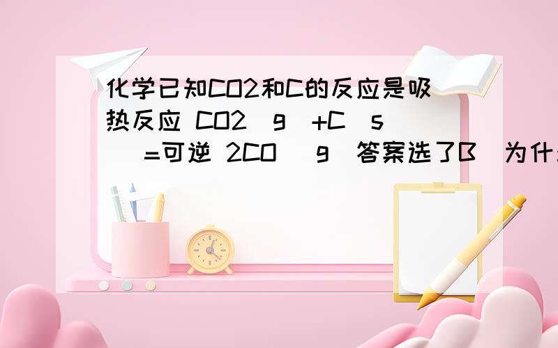 化学已知CO2和C的反应是吸热反应 CO2(g)+C(s) =可逆 2CO (g)答案选了B  为什么呢?既然它是吸热反应,那么AD不应该都是对的吗?  C又错在哪里TAT?降低压强,反应不是向体积小的一方移动吗?  怎么会向