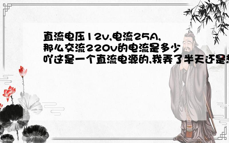 直流电压12v,电流25A,那么交流220v的电流是多少吖这是一个直流电源的,我弄了半天还是想不明白,求大侠指点,公式要写出来.